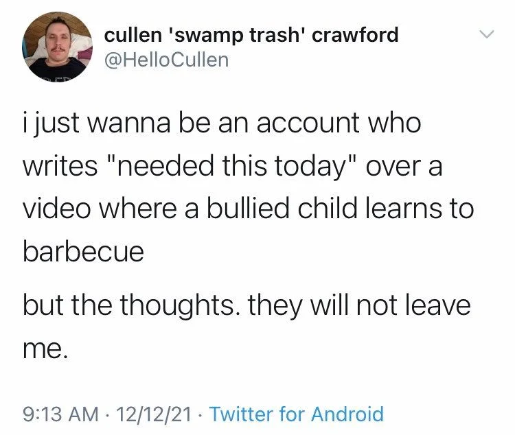 i just wanna be an account who writes "needed this today" over a
video where a bullied child learns to barbecue
but the thoughts. they will not leave
me.