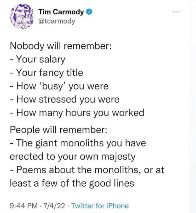 Nobody will remember:
-Your salary
- Your fancy title
- How 'busy' you were - How stressed you were
- How many hours you worked People will remember:
- The giant monoliths you have erected to your own majesty
- Poems about the monoliths, or at least a few of the good lines