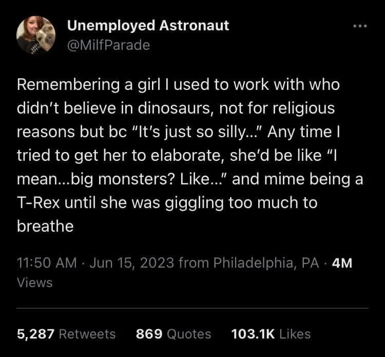 Remembering a girl I used to work with who didn't believe in dinosaurs, not for religious reasons but bc "It's just so silly..." Any time I tried to get her to elaborate, she'd be like "I mean...big monsters? Like..." and mime being a T-Rex until she was giggling too much to breathe