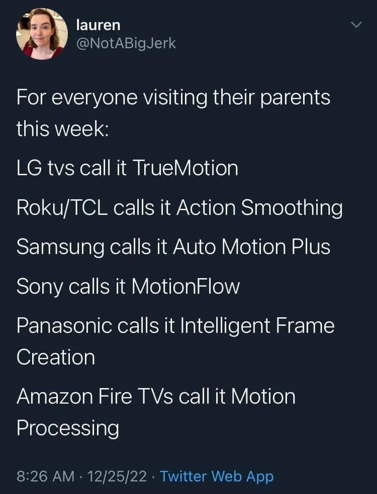 For everyone visiting their parents
this week:
LG tvs call it TrueMotion
Roku/TCL calls it Action Smoothing
Samsung calls it Auto Motion Plus
Sony calls it MotionFlow
Panasonic calls it Intelligent Frame Creation
Amazon Fire TVs call it Motion
Processing
12/25/22