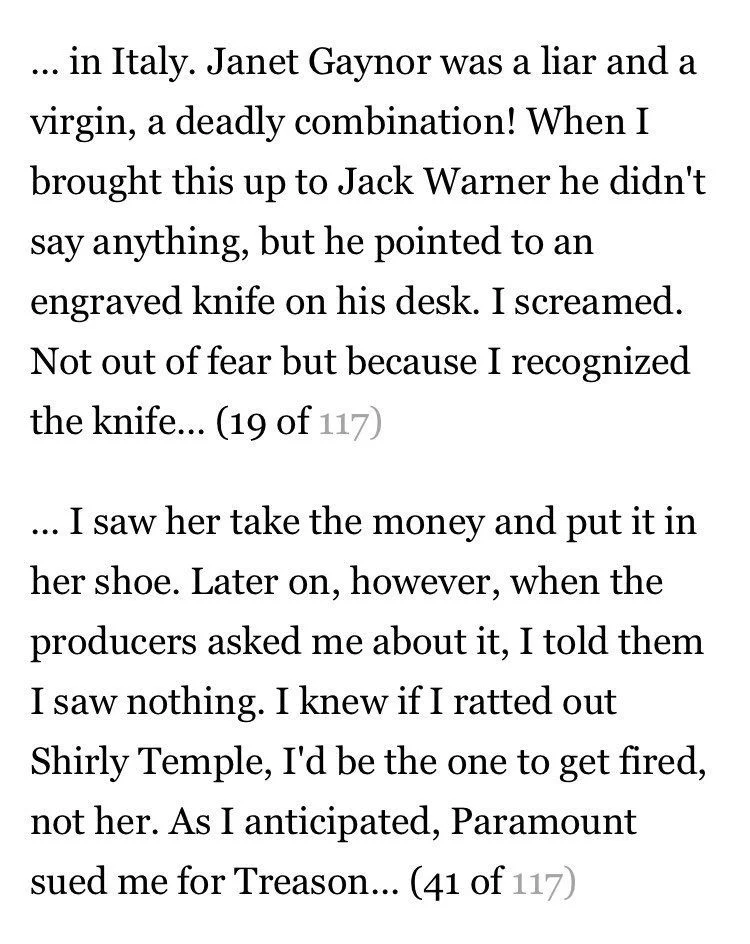 in Italy. Janet Gaynor was a liar and a virgin, a deadly combination! When I brought this up to Jack Warner he didn't say anything, but he pointed to an engraved knife on his desk. I screamed. Not out of fear but because I recognized the knife... (19 of 117)

... I saw her take the money and put it in her shoe. Later on, however, when the producers asked me about it, I told them I saw nothing. I knew if I ratted out Shirly Temple, I'd be the one to get fired, not her. As I anticipated, Paramount sued me for Treason... (41 of 117)