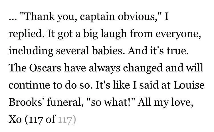 … “Thank you, captain obvious, I replied. It got a big laugh from everyone, including several babies. And it’s true. The Oscars have always changed and will continue to do so. It’s like I said at Louise Brooks‘ funeral, “so what!” All my love, Xo (117 of 117)