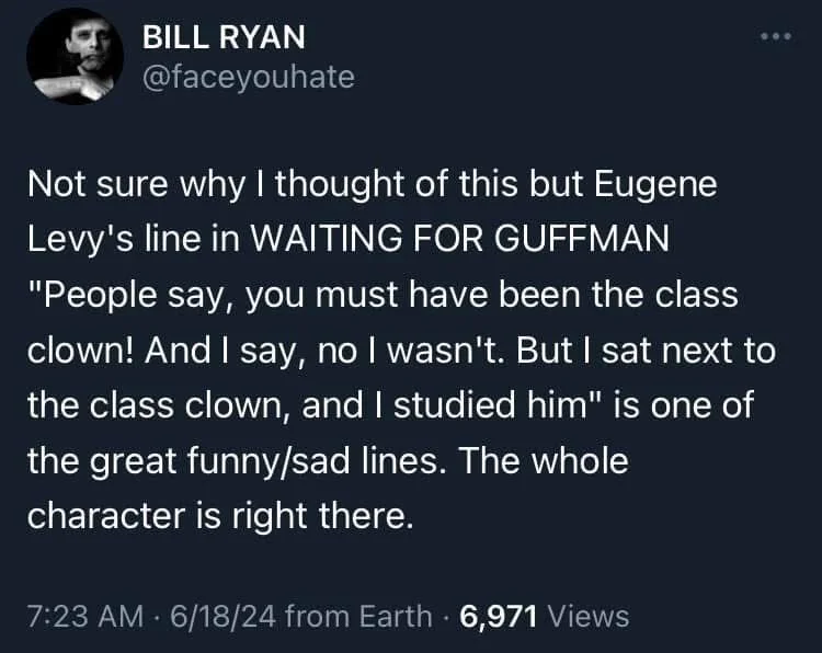 Not sure why I thought of this but Eugene Levy's line in WAITING FOR GUFFMAN "People say, you must have been the class clown! And I say, no I wasn't. But I sat next to the class clown, and I studied him" is one of the great funny/sad lines. The whole
character is right there.