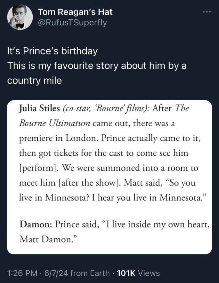 It's Prince's birthday
This is my favourite story about him by a country mile

(Screenshot of interview)

Julia Stiles (co-star, Bourne' films): After The Bourne Ultimatum came out, there was a premiere in London. Prince actually came to it, then got tickets for the cast to come see him [perform]. We were summoned into a room to meet him [after the show]. Matt said, "So you live in Minnesota? I hear you live in Minnesota."
Damon: Prince said, "I live inside my own heart, Matt Damon."
1:26 PM 6/7/24