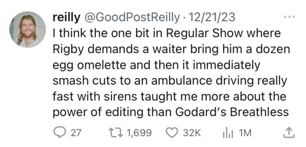 I think the one bit in Regular Show where Rigby demands a waiter bring him a dozen egg omelette and then it immediately smash cuts to an ambulance driving really fast with sirens taught me more about the power of editing than Godard's Breathless