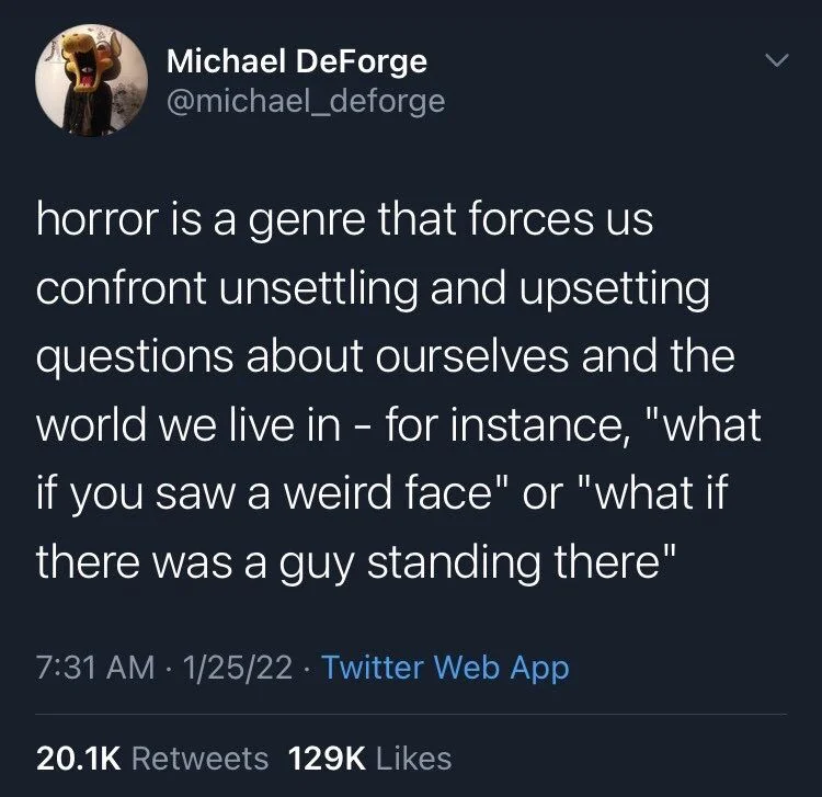horror is a genre that forces us confront unsettling and upsetting questions about ourselves and the world we live in - for instance, "what if you saw a weird face" or "what if there was a guy standing there"