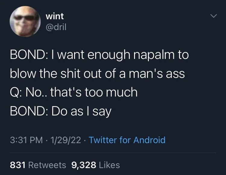 BOND: I want enough napalm to
blow the shit out of a man's ass Q: No.. that's too much
BOND: Do as I say