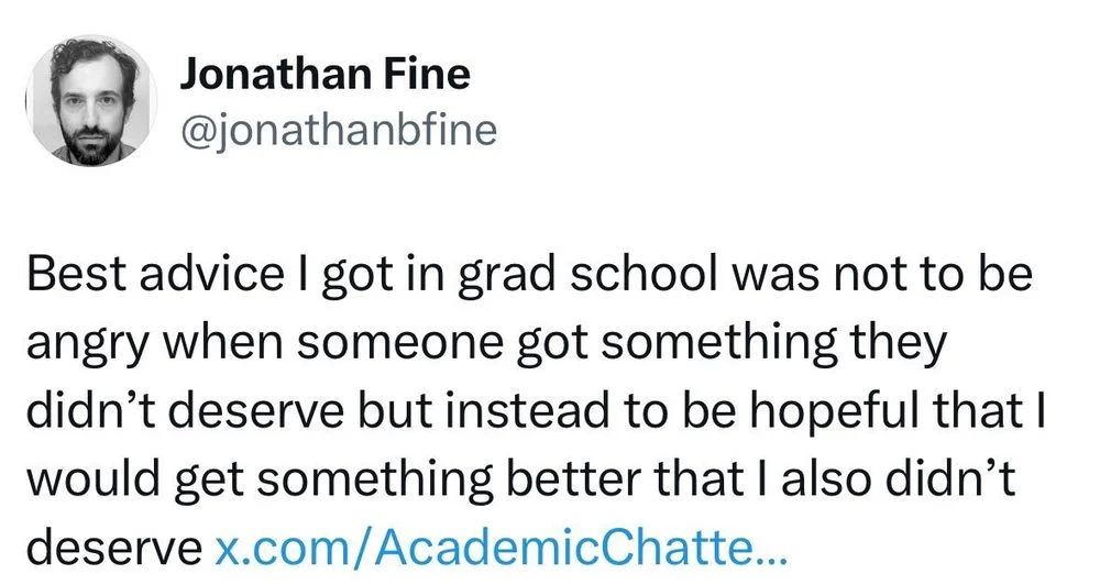 Best advice I got in grad school was not to be angry when someone got something they didn't deserve but instead to be hopeful that I would get something better that I also didn't deserve