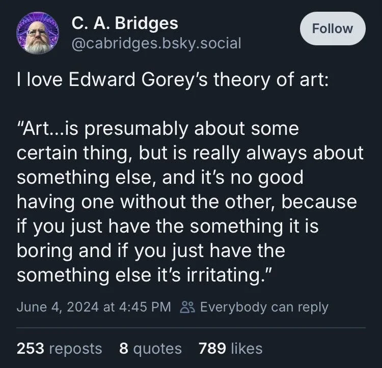 I love Edward Gorey's theory of art:
"Art...is presumably about some
certain thing, but is really always about something else, and it's no good having one without the other, because if you just have the something it is boring and if you just have the something else it's irritating."