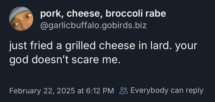 just fried a grilled cheese in lard. your god doesn't scare me.