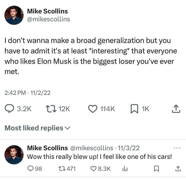 I don't wanna make a broad generalization but you have to admit it's at least *interesting* that everyone who likes Elon Musk is the biggest loser you've ever met.



Mike Scollins @mikescollins. 
Wow this really blew up! I feel like one of his cars!