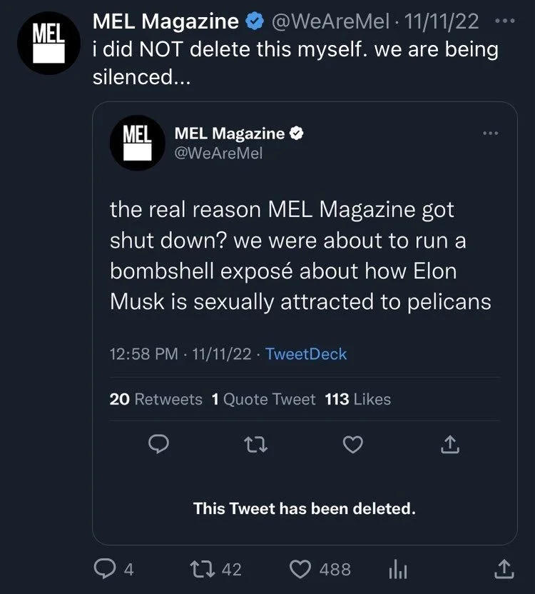 i did NOT delete this myself. we are being silenced...


 MEL Magazine ✔ @WeAreMel
the real reason MEL Magazine got shut down? we were about to run a bombshell exposé about how Elon Musk is sexually attracted to pelicans
12:58 PM 11/11/22⚫ 

This Tweet has been deleted.