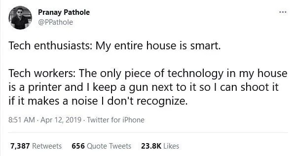 Tech enthusiasts: My entire house is smart.
Tech workers: The only piece of technology in my house is a printer and I keep a gun next to it so I can shoot it if it makes a noise I don't recognize.