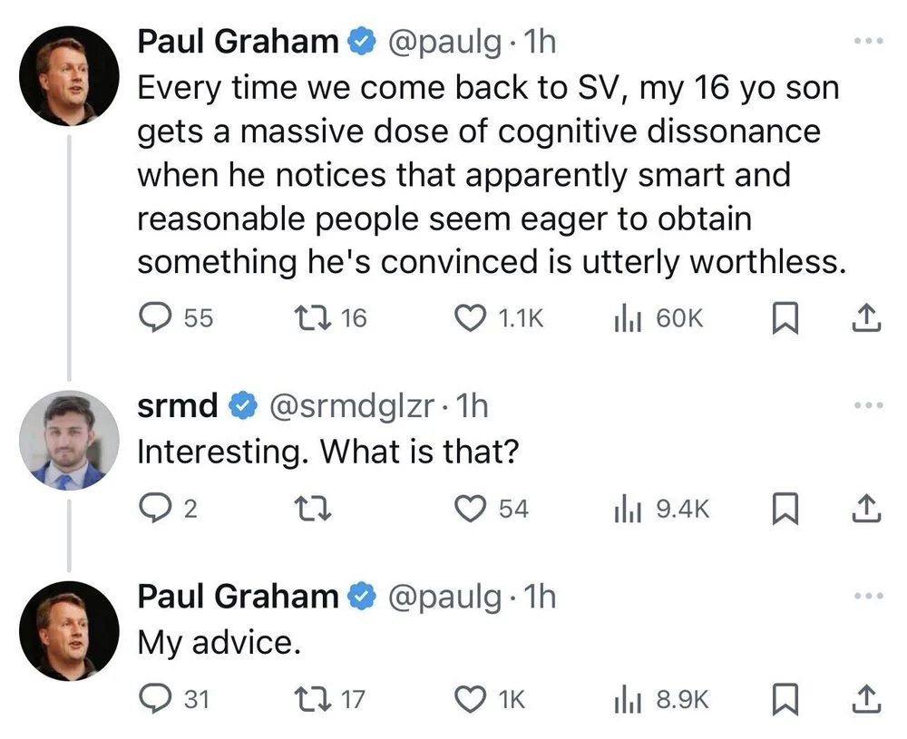 Every time we come back to SV, my 16 yo son gets a massive dose of cognitive dissonance when he notices that apparently smart and reasonable people seem eager to obtain something he's convinced is utterly worthless.




srmd @srmdglzr. 
Interesting. What is that?



Paul Graham @paulg. 1h
My advice.