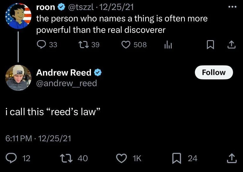 the person who names a thing is often more powerful than the real discoverer


Andrew Reed @andrew__reed
i call this "reed's law"