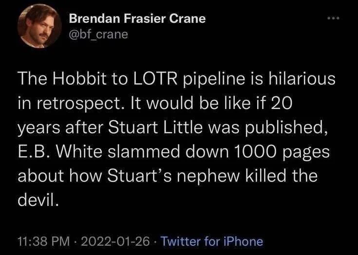 The Hobbit to LOTR pipeline is hilarious in retrospect. It would be like if 20 years after Stuart Little was published, E.B. White slammed down 1000 pages about how Stuart's nephew killed the devil.