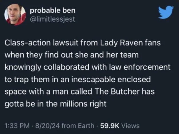 Class-action lawsuit from Lady Raven fans when they find out she and her team knowingly collaborated with law enforcement to trap them in an inescapable enclosed space with a man called The Butcher has gotta be in the millions right