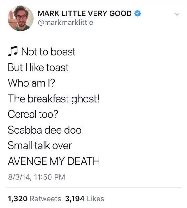 @markmarklittle
Not to boast
But I like toast
Who am I?
The breakfast ghost! Cereal too?
Scabba dee doo!
Small talk over
AVENGE MY DEATH