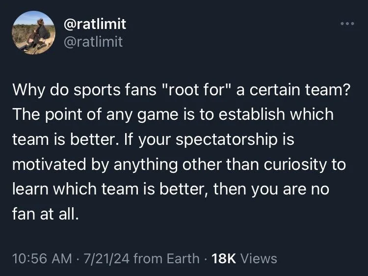 @ratlimit @ratlimit
Why do sports fans "root for" a certain team? The point of any game is to establish which team is better. If your spectatorship is motivated by anything other than curiosity to learn which team is better, then you are no fan at all.