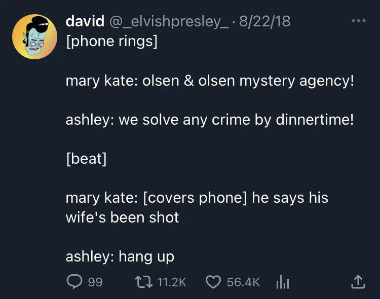 presley_8/22/18 [phone rings]
mary kate: olsen & olsen mystery agency!
ashley: we solve any crime by dinnertime!
[beat]
mary kate: [covers phone] he says his wife's been shot
ashley: hang up