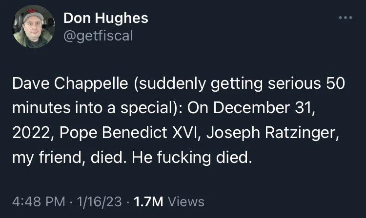 Dave Chappelle (suddenly getting serious 50 minutes into a special): On December 31, 2022, Pope Benedict XVI, Joseph Ratzinger, my friend, died. He fucking died.