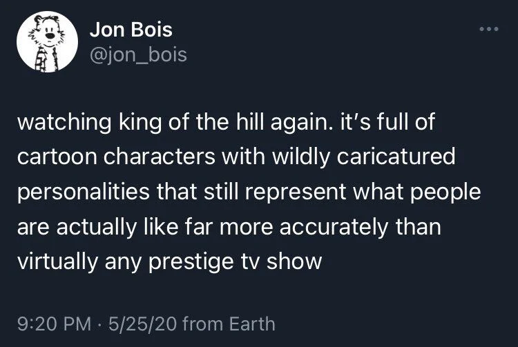 watching king of the hill again. it's full of cartoon characters with wildly caricatured personalities that still represent what people are actually like far more accurately than virtually any prestige tv show