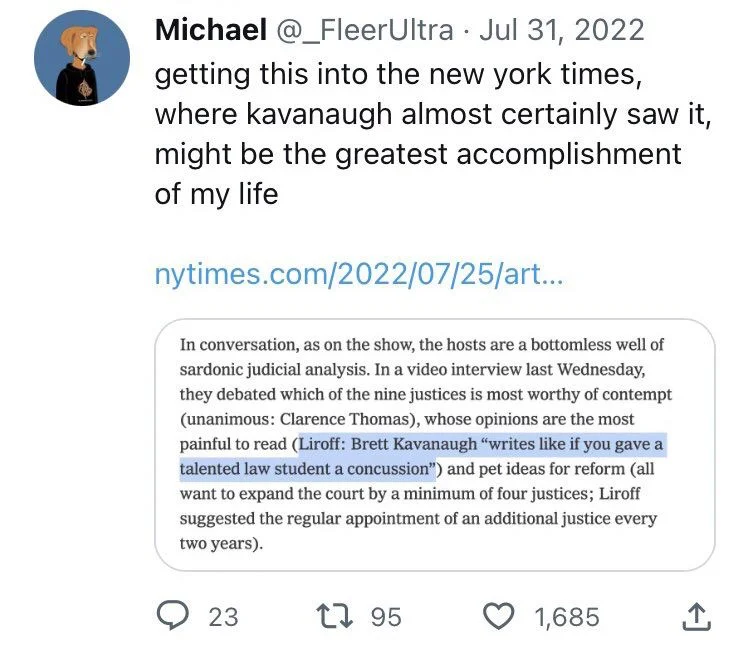 Ultra Jul 31, 2022
getting this into the new york times, where kavanaugh almost certainly saw it, might be the greatest accomplishment of my life

(Screenshot of New York Times article with quote from Liroff highlighted)

In conversation, as on the show, the hosts are a bottomless well of sardonic judicial analysis. In a video interview last Wednesday, they debated which of the nine justices is most worthy of contempt (unanimous: Clarence Thomas), whose opinions are the most painful to read (Liroff: Brett Kavanaugh "writes like if you gave a talented law student a concussion") and pet ideas for reform (all want to expand the court by a minimum of four justices; Liroff suggested the regular appointment of an additional justice every two years).