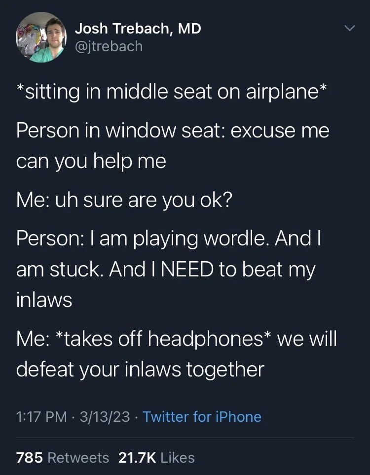 *sitting in middle seat on airplane*
Person in window seat: excuse me can you help me
Me: uh sure are you ok?
Person: I am playing wordle. And I am stuck. And I NEED to beat my inlaws
Me: *takes off headphones* we will defeat your inlaws together