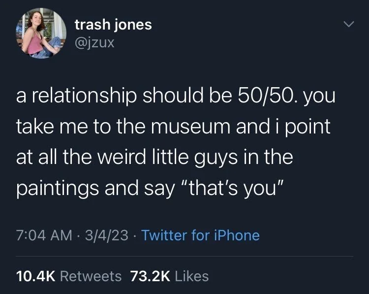 a relationship should be 50/50. you take me to the museum and i point at all the weird little guys in the
paintings and say "that's you"
