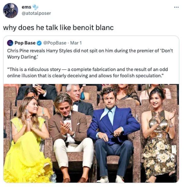Chris Pine reveals Harry Styles did not spit on him during the premier of 'Don't Worry Darling.
"This is a ridiculous story-a complete fabrication and the result of an odd online illusion that is clearly deceiving and allows for foolish speculation."

ems
@atotalposer
why does he talk like benoit blanc