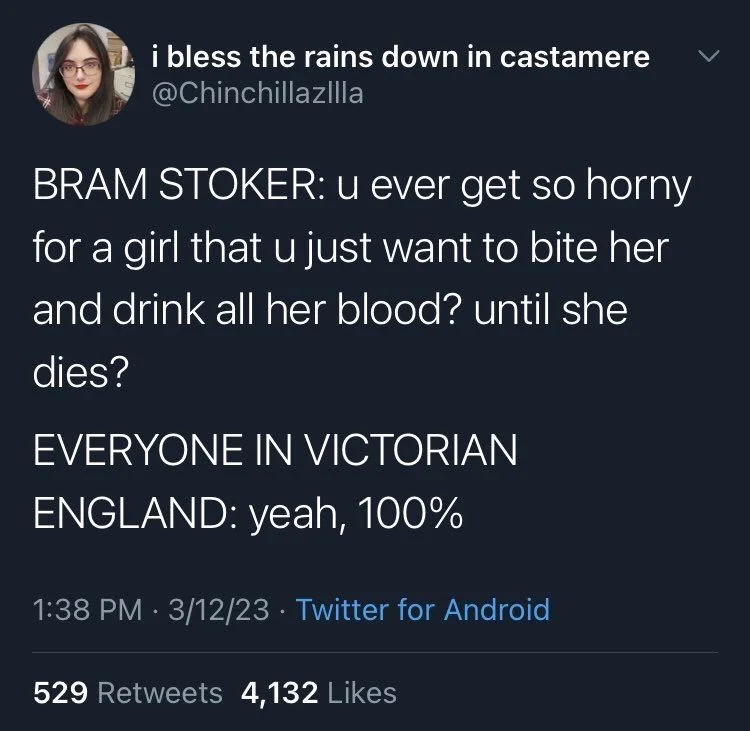@Chinchillazilla
BRAM STOKER: u ever get so horny for a girl that u just want to bite her and drink all her blood? until she
dies?
EVERYONE IN VICTORIAN ENGLAND: yeah, 100%