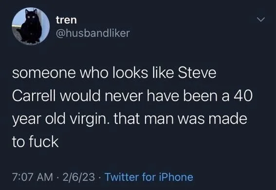 someone who looks like Steve
Carrell would never have been a 40 year old virgin. that man was made to fuck