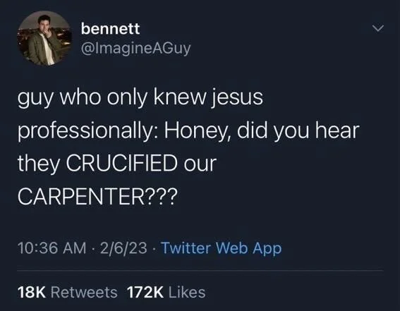 guy who only knew jesus
professionally: Honey, did you hear they CRUCIFIED our
CARPENTER???