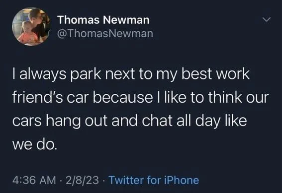 Newman
>
I always park next to my best work friend's car because I like to think our
cars hang out and chat all day like we do.