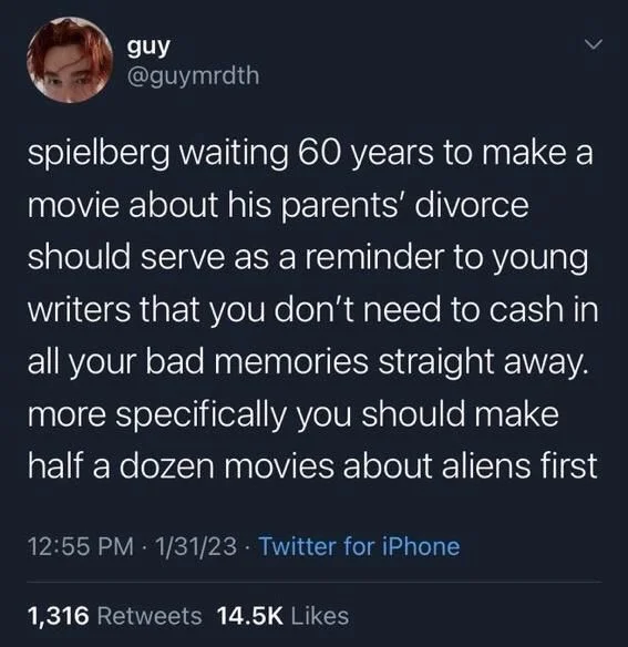 spielberg waiting 60 years to make a movie about his parents' divorce should serve as a reminder to young writers that you don't need to cash in all your bad memories straight away. more specifically you should make half a dozen movies about aliens first