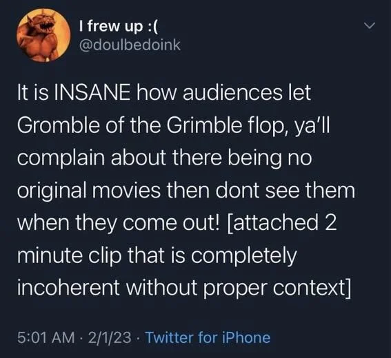 It is INSANE how audiences let
Gromble of the Grimble flop, ya'll complain about there being no original movies then dont see them when they come out! [attached 2 minute clip that is completely incoherent without proper context]