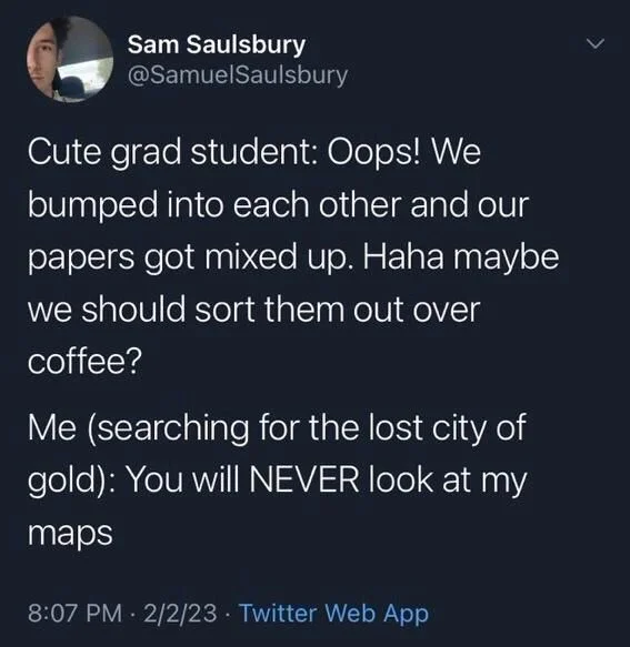 Cute grad student: Oops! We bumped into each other and our papers got mixed up. Haha maybe we should sort them out over coffee?
Me (searching for the lost city of gold): You will NEVER look at my maps