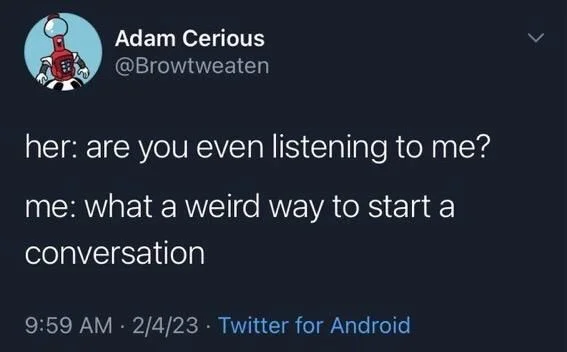 her: are you even listening to me?
me: what a weird way to start a
conversation