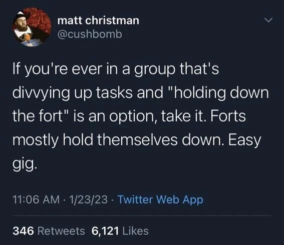<
If you're ever in a group that's divvying up tasks and "holding down the fort" is an option, take it. Forts
mostly hold themselves down. Easy
gig.