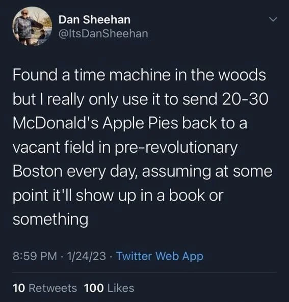 Found a time machine in the woods but I really only use it to send 20-30 McDonald's Apple Pies back to a vacant field in pre-revolutionary Boston every day, assuming at some point it'll show up in a book or something