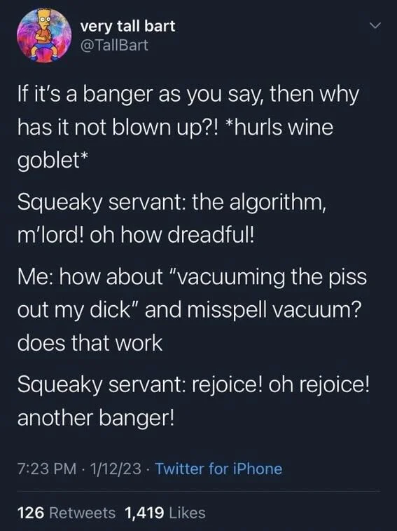 If it's a banger as you say, then why has it not blown up?! *hurls wine goblet*
Squeaky servant: the algorithm, m'lord! oh how dreadful!
Me: how about "vacuuming the piss out my dick" and misspell vacuum? does that work
Squeaky servant: rejoice! oh rejoice! another banger!