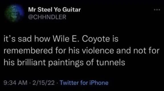 it's sad how Wile E. Coyote is remembered for his violence and not for his brilliant paintings of tunnels