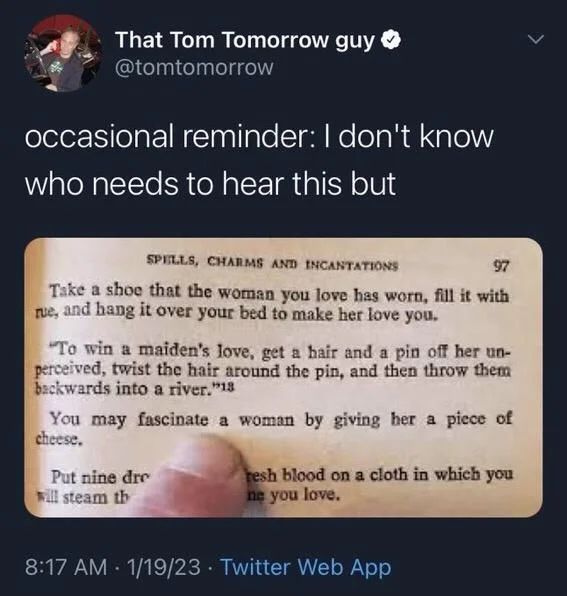 occasional reminder: I don't know who needs to hear this but

(Photo of a page in a book)

SPELLS, CHARMS AND INCANTATIONS

Take a shoe that the woman you love has worn, fill it with rue, and hang it over your bed to make her love you.

"To win a maiden's love, get a hair and a pin off her un- perceived, twist the hair around the pin, and then throw them backwards into a river."

(But the reader’s finger is pointing at…)

You may fascinate a woman by giving her a piece of cheese.