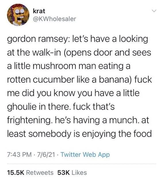gordon ramsey: let's have a looking at the walk-in (opens door and sees a little mushroom man eating a rotten cucumber like a banana) fuck me did you know you have a little ghoulie in there. fuck that's
frightening. he's having a munch. at least somebody is enjoying the food