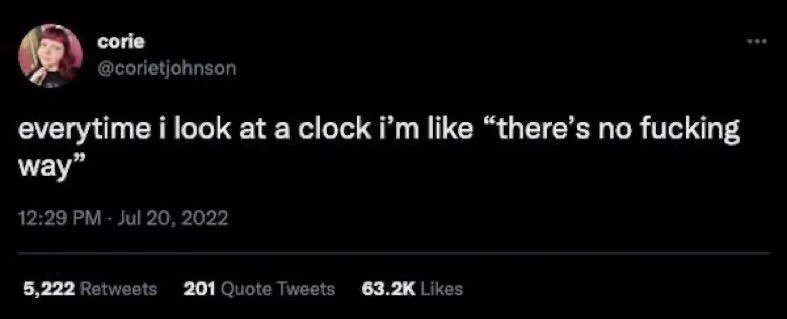 everytime i look at a clock i'm like "there's no fucking way"
