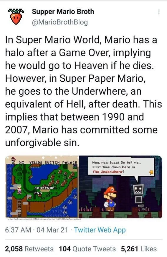 In Super Mario World, Mario has a halo after a Game Over, implying he would go to Heaven if he dies. However, in Super Paper Mario, he goes to the Underwhere, an equivalent of Hell, after death. This implies that between 1990 and 2007, Mario has committed some unforgivable sin.

(Screenshots of the same)