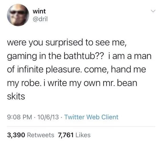 were you surprised to see me, gaming in the bathtub?? i am a man of infinite pleasure. come, hand me
my robe. i write my own mr. bean skits
