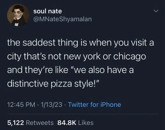 the saddest thing is when you visit a
city that's not new york or chicago and they're like "we also have a
distinctive pizza style!"