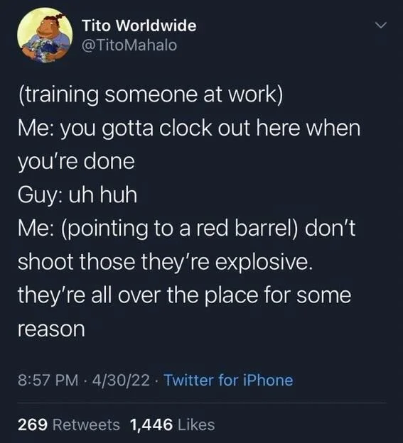 (training someone at work)
Me: you gotta clock out here when you're done Guy: uh huh
Me: (pointing to a red barrel) don't shoot those they're explosive. they're all over the place for some reason