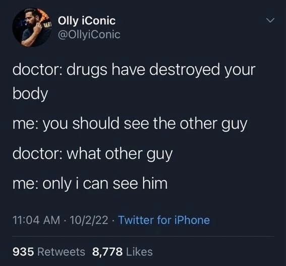 doctor: drugs have destroyed your body
me: you should see the other guy
doctor: what other guy
me: only i can see him